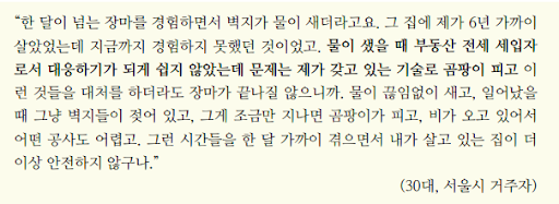 30대 서울시 거주자의 인터뷰 내용. “한 달이 넘는 장마를 경험하면서 벽지가 물이 새더라고요. 그 집에 제가 6년 가까이 살았었는데 지금까지 경험하지 못했던 것이었고. 물이 샜을 때 부동산 전세 세입자로서 대응하기가 되게 쉽지 않았는데 문제는 제가 갖고 있는 기술로 곰팡이 피고 이런 것들을 대처를 하더라도 장마가 끝나질 않으니까. 물이 끊임없이 새고, 일어났을 때 그냥 벽지들이 젖어 있고, 그게 조금만 지나면 곰팡이가 피고, 비가 오고 있어서 어떤 공사도 어렵고. 그런 시간들을 한 달 가까이 겪으면서 내가 살고 있는 집이 더이상 안전하지 않구나.“ 출처 여성환경연대 기후변화로 인한 피해경험 실태조사 보고서